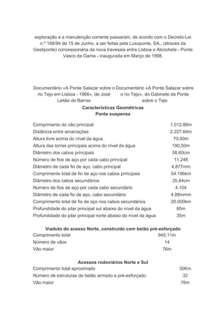 exploração e a manutenção corrente passaram, de acordo com o Decreto-Lei
  n.º 168/94 de 15 de Junho, a ser feitas pela Lusoponte, SA., (através da
Gestiponte) concessionária da nova travessia entre Lisboa e Alcochete - Ponte
              Vasco da Gama - inaugurada em Março de 1998.




Documentário «A Ponte Salazar sobre o Documentário «A Ponte Salazar sobre
 rio Tejo em Lisboa - 1966», de José    o rio Tejo», do Gabinete da Ponte
           Leitão de Barros                        sobre o Tejo
                        Características Geométricas
                             Ponte suspensa

Comprimento do vão principal                                         1.012,88m
Distância entre amarrações                                           2.227,64m
Altura livre acima do nível da água                                   70,00m
Altura das torres principais acima do nível da água                   190,50m
Diâmetro dos cabos principais                                         58,60cm
Número de fios de aço por cada cabo principal                         11.248
Diâmetro de cada fio de aço, cabo principal                           4,877mm
Comprimento total de fio de aço nos cabos principais                 54.196km
Diâmetro dos cabos secundários                                        35,44cm
Número de fios de aço por cada cabo secundário                         4.104
Diâmetro de cada fio de aço, cabo secundário                         4.98mmm
Comprimento total de fio de aço nos cabos secundários                20.000km
Profundidade do pilar principal sul abaixo do nível da água            80m
Profundidade do pilar principal norte abaixo do nível da água          35m

    Viaduto do acesso Norte, construído com betão pré-esforçado
Comprimento total                                     945,11m
Número de vãos                                                  14
Vão maior                                                       76m

                     Acessos rodoviários Norte e Sul
Comprimento total aproximado                                            30Km
Número de estruturas de betão armado e pré-esforçado                      32
Vão maior                                                                76m
 