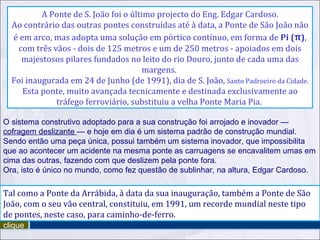 O sistema construtivo adoptado para a sua construção foi arrojado e inovador —  cofragem deslizante  — e hoje em dia é um sistema padrão de construção mundial. Sendo então uma peça única, possui também um sistema inovador, que impossibilita que ao acontecer um acidente na mesma ponte as carruagens se encavalitem umas em cima das outras, fazendo com que deslizem pela ponte fora.  Ora, isto é único no mundo, como fez questão de sublinhar, na altura, Edgar Cardoso. Tal como a Ponte da Arrábida, à data da sua inauguração, também a Ponte de São João, com o seu vão central, constituiu, em 1991, um recorde mundial neste tipo de pontes, neste caso, para caminho-de-ferro. clique A Ponte de S. João foi o último projecto do Eng. Edgar Cardoso. Ao contrário das outras pontes construídas até à data, a Ponte de São João não é em arco, mas adopta uma solução em pórtico contínuo, em forma de  Pi ( π ) , com três vãos - dois de 125 metros e um de 250 metros - apoiados em dois majestosos pilares fundados no leito do rio Douro, junto de cada uma das margens.  Foi inaugurada em 24 de Junho (de 1991), dia de S. João,  Santo Padroeiro da Cidade. Esta ponte, muito avançada tecnicamente e destinada exclusivamente ao tráfego ferroviário, substituiu a velha Ponte Maria Pia.  