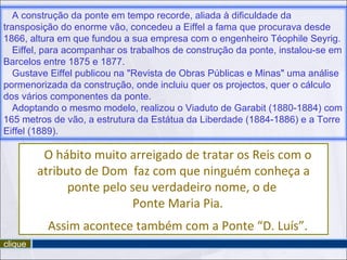 clique O hábito muito arreigado de tratar os Reis com o atributo de Dom  faz com que ninguém conheça a ponte pelo seu verdadeiro nome, o de  Ponte Maria Pia. Assim acontece também com a Ponte “D. Luís”. A construção da ponte em tempo recorde, aliada à dificuldade da transposição do enorme vão, concedeu a Eiffel a fama que procurava desde 1866, altura em que fundou a sua empresa com o engenheiro Téophile Seyrig.  Eiffel, para acompanhar os trabalhos de construção da ponte, instalou-se em Barcelos entre 1875 e 1877. Gustave Eiffel publicou na "Revista de Obras Públicas e Minas" uma análise pormenorizada da construção, onde incluiu quer os projectos, quer o cálculo dos vários componentes da ponte.  Adoptando o mesmo modelo, realizou o Viaduto de Garabit (1880-1884) com 165 metros de vão, a estrutura da Estátua da Liberdade (1884-1886) e a Torre Eiffel (1889). 