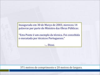 Inaugurada em 30 de Março de 2003, mereceu 14 palavras por parte do Ministro das Obras Públicas: “ Esta Ponte é um exemplo da técnica. Foi concebida e executada por técnicos Portugueses.” -... Disse. 371 metros de comprimento e 20 metros de largura. 