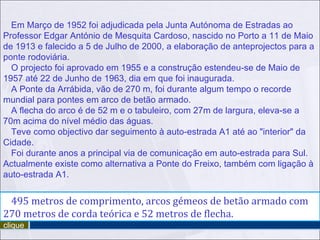 Em Março de 1952 foi adjudicada pela Junta Autónoma de Estradas ao Professor Edgar António de Mesquita Cardoso, nascido no Porto a 11 de Maio de 1913 e falecido a 5 de Julho de 2000, a elaboração de anteprojectos para a ponte rodoviária. O projecto foi aprovado em 1955 e a construção estendeu-se de Maio de 1957 até 22 de Junho de 1963, dia em que foi inaugurada. A Ponte da Arrábida, vão de 270 m, foi durante algum tempo o recorde mundial para pontes em arco de betão armado. A flecha do arco é de 52 m e o tabuleiro, com 27m de largura, eleva-se a 70m acima do nível médio das águas. Teve como objectivo dar seguimento à auto-estrada A1 até ao "interior" da Cidade. Foi durante anos a principal via de comunicação em auto-estrada para Sul. Actualmente existe como alternativa a Ponte do Freixo, também com ligação à auto-estrada A1. 495 metros de comprimento, arcos gémeos de betão armado com 270 metros de corda teórica e 52 metros de flecha. clique 