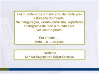 Foi durante anos o maior arco de betão pré-esforçado do mundo.  Na inauguração, vieram jornalistas, repórteres e fotógrafos de todo o mundo para  ver "cair" a ponte. Ela aí está, … linda …e … segura. Parabéns  Senhor Engenheiro Edgar Cardoso 