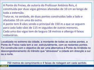 Localizada no extremo da cidade, a montante de todas as outras pontes, a Ponte do Freixo nada tem a ver, estruturalmente, com as restantes pontes.  Foi construída com o objectivo de ser uma alternativa à Ponte da Arrábida no descongestionamento do trânsito que "atravessa" a cidade em direcção a sul ou a norte. 750 metros de comprimento e 4 faixas de rodagem em cada sentido. A Ponte do Freixo, de autoria do Professor António Reis, é constituída por duas vigas gémeas afastadas de 10 cm ao longo de toda a extensão. Trata-se, na verdade, de duas pontes construídas lado a lado e afastadas 10 cm uma da outra.  A ponte tem 8 vãos sendo o principal de 150 m a que se seguem para cada lado vãos de 115 m seguidos de outros menores. Cada uma das vigas tem de largura 18 metros e alberga 4 faixas rodoviárias.  clique 