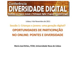 Lisboa, 4 de Novembro de 2011

Sessão 1: Crianças e jovens: uma geração digital?
  OPORTUNIDADES DE PARTICIPAÇÃO
  NO ONLINE: PONTES E DIVERSIDADE


   Maria José Brites, FCSH, Universidade Nova de Lisboa
 