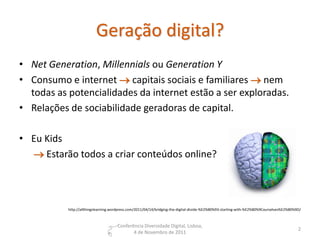 Geração digital?
• Net Generation, Millennials ou Generation Y
• Consumo e internet  capitais sociais e familiares  nem
  todas as potencialidades da internet estão a ser exploradas.
• Relações de sociabilidade geradoras de capital.

• Eu Kids
   Estarão todos a criar conteúdos online?




           http://allthingslearning.wordpress.com/2011/04/14/bridging-the-digital-divide-%E2%80%93-starting-with-%E2%80%9Courselves%E2%80%9D/



                                      Conferência Diversidade Digital, Lisboa,
                                                                                                                                           2
                                             4 de Novembro de 2011
 