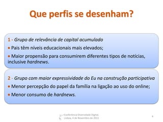 Que perfis se desenham?

1 - Grupo de relevância de capital acumulado
 Pais têm níveis educacionais mais elevados;
 Maior propensão para consumirem diferentes tipos de notícias,
inclusive hardnews.


2 - Grupo com maior expressividade do Eu na construção participativa
 Menor percepção do papel da família na ligação ao uso do online;
 Menor consumo de hardnews.


                          Conferência Diversidade Digital,
                                                                     4
                          Lisboa, 4 de Novembro de 2011
 