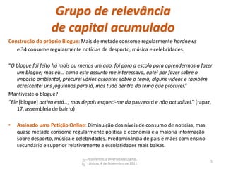Grupo de relevância
                  de capital acumulado
Construção do próprio Blogue: Mais de metade consome regularmente hardnews
   e 34 consome regularmente notícias de desporto, música e celebridades.

“O blogue foi feito há mais ou menos um ano, foi para a escola para aprendermos a fazer
    um blogue, mas eu… como este assunto me interessava, optei por fazer sobre o
    impacto ambiental, procurei vários assuntos sobre o tema, alguns vídeos e também
    acrescentei uns joguinhos para lá, mas tudo dentro do tema que procurei.”
Mantiveste o blogue?
“Ele [blogue] activo está…, mas depois esqueci-me da password e não actualizei.” (rapaz,
    17, assembleia de bairro)

•   Assinado uma Petição Online: Diminuição dos níveis de consumo de notícias, mas
    quase metade consome regularmente política e economia e a maioria informação
    sobre desporto, música e celebridades. Predominância de pais e mães com ensino
    secundário e superior relativamente a escolaridades mais baixas.

                                  Conferência Diversidade Digital,
                                                                                       5
                                  Lisboa, 4 de Novembro de 2011
 