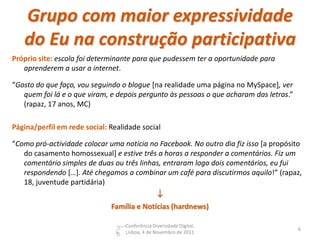 Grupo com maior expressividade
   do Eu na construção participativa
Próprio site: escola foi determinante para que pudessem ter a oportunidade para
   aprenderem a usar a internet.

“Gosto do que faço, vou seguindo o blogue [na realidade uma página no MySpace], ver
   quem foi lá e o que viram, e depois pergunto às pessoas o que acharam das letras.”
   (rapaz, 17 anos, MC)

Página/perfil em rede social: Realidade social

“Como pró-actividade colocar uma notícia no Facebook. No outro dia fiz isso [a propósito
   do casamento homossexual] e estive três a horas a responder a comentários. Fiz um
   comentário simples de duas ou três linhas, entraram logo dois comentários, eu fui
   respondendo […]. Até chegamos a combinar um café para discutirmos aquilo!” (rapaz,
   18, juventude partidária)
                                                 
                              Família e Notícias (hardnews)

                                   Conferência Diversidade Digital,
                                                                                        6
                                   Lisboa, 4 de Novembro de 2011
 