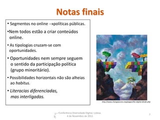 Notas finais
• Segmentos no online políticas públicas.
•Nem todos estão a criar conteúdos
 online.
• As tipologias cruzam-se com
 oportunidades.
• Oportunidades nem sempre seguem
  o sentido da participação política
  (grupo minoritário).
• Possibilidades horizontais não são alheias
  ao habitus.
• Literacias diferenciadas,
  mas interligadas.
                                                                         http://www.changeaccess.org/pages/the-digital-divide.php




                              Conferência Diversidade Digital, Lisboa,
                                                                                                                               7
                                     4 de Novembro de 2011
 