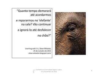 “Quanto tempo demorará
         até acordarmos
e repararmos no ‘elefante’
    na sala? Vão continuar
 a ignorá-lo até desfalecer
                      no chão?”


      Learning with ‘e’s, Steve Wheeler,
                25 de outubro de 2011
          steve-wheeler.blogspot.com/




                    Conferência Diversidade Digital, Lisboa,
                                                               8
                           4 de Novembro de 2011
 