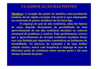 CLASSIFICAÇÃO DAS PONTES
Metálicas: A exemplo das pontes de madeira, estas geralmente
também são de rápida execução. Em geral os aços empregados
na construção de pontes metálicas são de baixa liga.
O emprego de aços de alta resistência, além dos fatores
d t d d di t t d ibilid d d bde custo, depende diretamente da possibilidade do bom
aproveitamento de sua alta resistência mecânica no contexto
estrutural do problema a resolver. Pode perfeitamente ocorrerestrutural do problema a resolver. Pode perfeitamente ocorrer
que o aproveitamento da elevada resistência mecânica destes
aços seja limitada por imposições construtivas ou fenômenos de
instabilidade. No interesse da economia e de uma melhor
solução técnica, ocorre com frequência o emprego de aços de
diferentes graus de resistência numa mesma ponte e até numdiferentes graus de resistência numa mesma ponte e até num
mesmo elemento da ponte.
 