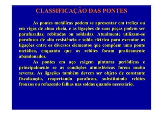 CLASSIFICAÇÃO DAS PONTES
As pontes metálicas podem se apresentar em treliça ou
em vigas de alma cheia, e as ligações de suas peças podem ser
parafusadas, rebitadas ou soldadas. Atualmente utilizam-se
parafusos de alta resistência e solda elétrica para executar as
li õ t di l t õ tligações entre os diversos elementos que compõem uma ponte
metálica, enquanto que os rebites foram praticamente
abandonados.abandonados.
As pontes em aço exigem pinturas periódicas e
principalmente se as condições atmosféricas forem muito
severas. As ligações também devem ser objeto de constante
fiscalização, reapertando parafusos, substituindo rebites
frouxos ou refazendo falhas nas soldas quando necessáriofrouxos ou refazendo falhas nas soldas quando necessário.
 