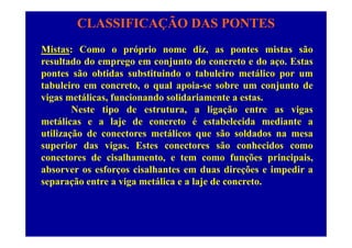 CLASSIFICAÇÃO DAS PONTES
Mistas: Como o próprio nome diz, as pontes mistas são
resultado do emprego em conjunto do concreto e do aço. Estas
pontes são obtidas substituindo o tabuleiro metálico por um
tabuleiro em concreto, o qual apoia-se sobre um conjunto de
i táli f i d lid i t tvigas metálicas, funcionando solidariamente a estas.
Neste tipo de estrutura, a ligação entre as vigas
metálicas e a laje de concreto é estabelecida mediante ametálicas e a laje de concreto é estabelecida mediante a
utilização de conectores metálicos que são soldados na mesa
superior das vigas. Estes conectores são conhecidos como
conectores de cisalhamento, e tem como funções principais,
absorver os esforços cisalhantes em duas direções e impedir a
separação entre a viga metálica e a laje de concretoseparação entre a viga metálica e a laje de concreto.
 