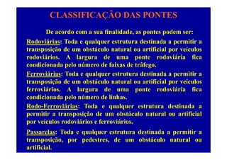 CLASSIFICAÇÃO DAS PONTES
De acordo com a sua finalidade, as pontes podem ser:
Rodoviárias: Toda e qualquer estrutura destinada a permitir aodov s: od e qu que es u u des d pe
transposição de um obstáculo natural ou artificial por veículos
rodoviários. A largura de uma ponte rodoviária fica
condicionada pelo número de faixas de trâfego.
Ferroviárias: Toda e qualquer estrutura destinada a permitir a
t i ã d b tá l t l tifi i l í ltransposição de um obstáculo natural ou artificial por veículos
ferroviários. A largura de uma ponte rodoviária fica
condicionada pelo número de linhascondicionada pelo número de linhas.
Rodo-Ferroviárias: Toda e qualquer estrutura destinada a
permitir a transposição de um obstáculo natural ou artificialp p ç
por veículos rodoviários e ferroviários.
Passarelas: Toda e qualquer estrutura destinada a permitir aq q p
transposição, por pedestres, de um obstáculo natural ou
artificial.
 