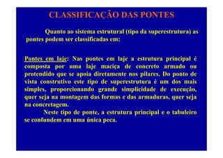 CLASSIFICAÇÃO DAS PONTES
Quanto ao sistema estrutural (tipo da superestrutura) as
pontes podem ser classificadas em:
Pontes em laje: Nas pontes em laje a estrutura principal éj p j p p
composta por uma laje maciça de concreto armado ou
protendido que se apoia diretamente nos pilares. Do ponto de
vista construtivo este tipo de superestrutura é um dos mais
simples, proporcionando grande simplicidade de execução,
quer seja na montagem das formas e das armaduras quer sejaquer seja na montagem das formas e das armaduras, quer seja
na concretagem.
Neste tipo de ponte, a estrutura principal e o tabuleirop p , p p
se confundem em uma única peca.
 