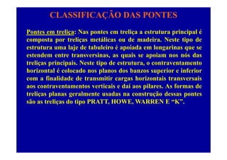 CLASSIFICAÇÃO DAS PONTES
Pontes em treliça: Nas pontes em treliça a estrutura principal é
composta por treliças metálicas ou de madeira. Neste tipo de
estrutura uma laje de tabuleiro é apoiada em longarinas que se
estendem entre transversinas, as quais se apoiam nos nós das
t li i i i N t ti d t t t t ttreliças principais. Neste tipo de estrutura, o contraventamento
horizontal é colocado nos planos dos banzos superior e inferior
com a finalidade de transmitir cargas horizontais transversaiscom a finalidade de transmitir cargas horizontais transversais
aos contraventamentos verticais e daí aos pilares. As formas de
treliças planas geralmente usadas na construção dessas pontes
são as treliças do tipo PRATT, HOWE, WARREN E “K”.
 