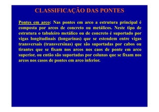 CLASSIFICAÇÃO DAS PONTES
Pontes em arco: Nas pontes em arco a estrutura principal é
composta por arcos de concreto ou metálicos. Neste tipo de
estrutura o tabuleiro metálico ou de concreto é suportado por
vigas longitudinais (longarinas) que se estendem entre vigas
t i (t i ) ã t d btransversais (transversinas) que são suportadas por cabos ou
tirantes que se fixam nos arcos nos caos de ponte em arco
superior, ou então são suportadas por colunas que se fixam nossuperior, ou então são suportadas por colunas que se fixam nos
arcos nos casos de pontes em arco inferior.
 