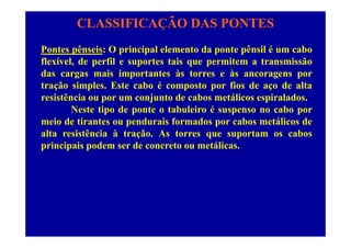 CLASSIFICAÇÃO DAS PONTES
Pontes pênseis: O principal elemento da ponte pênsil é um cabo
flexível, de perfil e suportes tais que permitem a transmissão
das cargas mais importantes às torres e às ancoragens por
tração simples. Este cabo é composto por fios de aço de alta
i tê i j t d b táli i l dresistência ou por um conjunto de cabos metálicos espiralados.
Neste tipo de ponte o tabuleiro é suspenso no cabo por
meio de tirantes ou pendurais formados por cabos metálicos demeio de tirantes ou pendurais formados por cabos metálicos de
alta resistência à tração. As torres que suportam os cabos
principais podem ser de concreto ou metálicas.
 