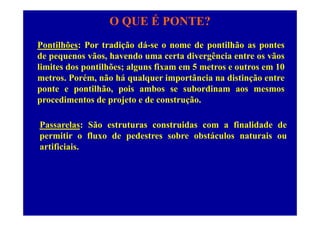 O QUE É PONTE?
Pontilhões: Por tradição dá-se o nome de pontilhão as pontes
de pequenos vãos, havendo uma certa divergência entre os vãos
limites dos pontilhões; alguns fixam em 5 metros e outros em 10
metros. Porém, não há qualquer importância na distinção entre
t tilhã i b b diponte e pontilhão, pois ambos se subordinam aos mesmos
procedimentos de projeto e de construção.
Passarelas: São estruturas construidas com a finalidade de
permitir o fluxo de pedestres sobre obstáculos naturais oupermitir o fluxo de pedestres sobre obstáculos naturais ou
artificiais.
 