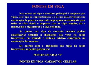 PONTES EM VIGA
Nas pontes em viga a estrutura principal é composta por
vigas. Este tipo de superestrutura é a de uso mais frequente na
construção de pontes, e tem sido empregada praticamente para
todos os vãos, desde o pequeno, com as vigas simples, até o
i i b i tímaior, com a viga gerber e a viga contínua.
As pontes em viga de concreto armado podem
l ifi d di i ã d i ãclassificar-se segundo a disposição das vigas na seção
transversal, ou segundo o sistema estático empregado na
construção das mesmasconstrução das mesmas.
De acordo com a disposição das vigas na seção
transversal as pontes podem ser:transversal, as pontes podem ser:
PONTES EM VIGA “T”
PONTES EM VIGA “CAIXÃO” OU CELULAR
 