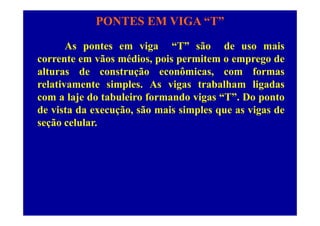 PONTES EM VIGA “T”
As pontes em viga “T” são de uso mais
corrente em vãos médios, pois permitem o emprego decorrente em vãos médios, pois permitem o emprego de
alturas de construção econômicas, com formas
relativamente simples. As vigas trabalham ligadasrelativamente simples. As vigas trabalham ligadas
com a laje do tabuleiro formando vigas “T”. Do ponto
de vista da execução, são mais simples que as vigas dede vista da execução, são mais simples que as vigas de
seção celular.
 