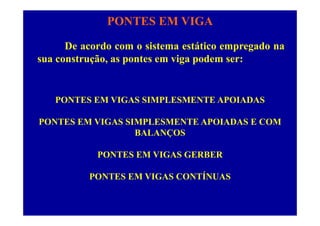 PONTES EM VIGA
De acordo com o sistema estático empregado na
sua construção, as pontes em viga podem ser:sua construção, as pontes em viga podem ser:
PONTES EM VIGAS SIMPLESMENTE APOIADAS
PONTES EM VIGAS SIMPLESMENTE APOIADAS E COM
BALANÇOS
PONTES EM VIGAS GERBER
PONTES EM VIGAS CONTÍNUAS
 