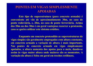 PONTES EM VIGAS SIMPLESMENTE
APOIADASAPOIADAS
Este tipo de superestrutura (para concreto armado) é
conveniente até vão de aproximadamente 30m, no caso de
ponte rodoviária, e, 20m, no caso de ponte ferroviária. Acima
d 20 d 30 é l t j t ãdos 20m ou dos 30m é em geral vantajoso recorrer a protensão,
caso se queira utilizar este sistema estático.
Enquanto em concreto protendido as superestruturas de
vigas simples são geralmente empregadas com altura constante,vigas simples são geralmente empregadas com altura constante,
em concreto armado a variação de altura é mais importante.
Nas pontes de concreto armado em vigas simplesmente
apoiadas, a altura aumenta dos apoios para o meio, dando-se
assim às vigas maior altura onde maiores são os momentos. A
variação da altura é feita em geral em trechos retilíneosvariação da altura é feita em geral em trechos retilíneos.
 