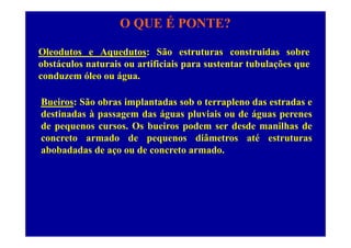 O QUE É PONTE?
Oleodutos e Aquedutos: São estruturas construidas sobre
obstáculos naturais ou artificiais para sustentar tubulações quep ç q
conduzem óleo ou água.
Bueiros: São obras implantadas sob o terrapleno das estradas e
destinadas à passagem das águas pluviais ou de águas perenes
d O b i d d d ilh dde pequenos cursos. Os bueiros podem ser desde manilhas de
concreto armado de pequenos diâmetros até estruturas
abobadadas de aço ou de concreto armado.abobadadas de aço ou de concreto armado.
 