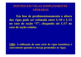 PONTES EM VIGAS SIMPLESMENTE
APOIADASAPOIADAS
E f d di i t ltEm fase de predimensionamento a altura
das vigas pode ser estimada entre L/10 e L/12
no caso de seção “T”, chegando até L/17 no
caso de seção celular.ç
OBS: A utilização de uma série de vigas isostáticas é
conveniente quando se deseja premoldar as vigasconveniente quando se deseja premoldar as vigas.
 