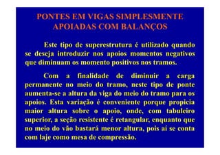 PONTES EM VIGAS SIMPLESMENTE
APOIADAS COM BALANÇOSAPOIADAS COM BALANÇOS
E i d é ili d dEste tipo de superestrutura é utilizado quando
se deseja introduzir nos apoios momentos negativos
di i i ique diminuam os momento positivos nos tramos.
Com a finalidade de diminuir a cargaCom a finalidade de diminuir a carga
permanente no meio do tramo, neste tipo de ponte
aumenta-se a altura da viga do meio do tramo para osaumenta se a altura da viga do meio do tramo para os
apoios. Esta variação é conveniente porque propicia
maior altura sobre o apoio, onde, com tabuleiromaior altura sobre o apoio, onde, com tabuleiro
superior, a seção resistente é retangular, enquanto que
no meio do vão bastará menor altura, pois aí se contano meio do vão bastará menor altura, pois aí se conta
com laje como mesa de compressão.
 