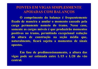 PONTES EM VIGAS SIMPLESMENTE
APOIADAS COM BALANÇOS
O comprimento do balanço é frequentemente
APOIADAS COM BALANÇOS
p ç q
fixado de maneira a anular o momento causado pela
carga permanente nomeio do tramo. Nesse caso,g p ,
somente as cargas móveis é que produzirão momentos
positivos no tramo, permitindo excepcional reduçãop , p p ç
da altura de construção na seção média que,
naturalmente, ficará sujeita a momentos de sinais, j
opostos.
Em fase de predimensionamento, a altura das
vigas pode ser estimada entre L/15 e L/20 do vão
central.
 
