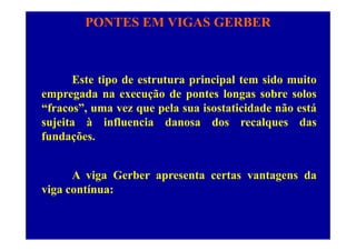 PONTES EM VIGAS GERBER
Este tipo de estrutura principal tem sido muito
empregada na execução de pontes longas sobre solosempregada na execução de pontes longas sobre solos
“fracos”, uma vez que pela sua isostaticidade não está
sujeita à influencia danosa dos recalques dassujeita à influencia danosa dos recalques das
fundações.
A viga Gerber apresenta certas vantagens da
viga contínua:
 