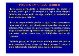 PONTES EM VIGAS GERBER
• Para carga permanente o comportamento de ambas é• Para carga permanente, o comportamento de ambas é
idêntico, desde que as articulações da viga Gerber estejam
situadas nos pontos onde, na viga contínua, se anulariam osp , g ,
momentos do peso próprio.
ó i é i G• Para as cargas móveis, porém, a viga Gerber comporta-se
como uma série de vigas simplesmente apoiadas com ou sem
balanços Pode-se dizer que para cargas permanentes grandesbalanços. Pode-se dizer que para cargas permanentes grandes,
a viga Gerber tende a apresentar as vantagens da viga contínua
sem estar sujeita, como esta, às influências nocivas dej , ,
recalques.
Q d é ó i f d l ã• Quando, porém, as cargas móveis forem grandes em relação
às permanentes (o que ocorre em vãos pequenos), é estrutura
muito deformável e apresenta pouca vantagem estáticamuito deformável e apresenta pouca vantagem estática.
 