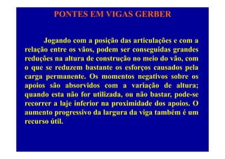 PONTES EM VIGAS GERBER
Jogando com a posição das articulações e com ag p ç ç
relação entre os vãos, podem ser conseguidas grandes
reduções na altura de construção no meio do vão, comç ç ,
o que se reduzem bastante os esforços causados pela
carga permanente. Os momentos negativos sobre osg p g
apoios são absorvidos com a variação de altura;
quando esta não for utilizada, ou não bastar, pode-seq , , p
recorrer a laje inferior na proximidade dos apoios. O
aumento progressivo da largura da viga também é ump g g g
recurso útil.
 