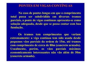 PONTES EM VIGAS CONTÍNUAS
No caso de pontes longas em que o comprimento
total possa ser subdividido em diversos tramostotal possa ser subdividido em diversos tramos
parciais, a ponte de vigas contínuas apresenta-se como
solução adequada, desde que se possa contar com boasolução adequada, desde que se possa contar com boa
fundação.
Os tramos tem comprimentos que variam
extremamente: a viga contínua tem sido usada desdeg
pequenos vãos parciais da ordem de 15m, até tramos
com comprimento de cerca de 80m (concreto armado).p ( )
Usualmente, porém, os vãos parciais máximos
economicamente interessantes não vão além de 50m
(concreto armado).
 