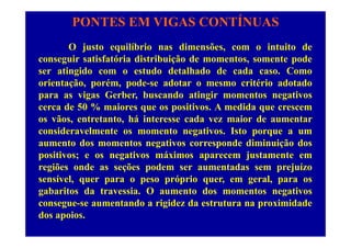 PONTES EM VIGAS CONTÍNUAS
O justo equilíbrio nas dimensões, com o intuito de
conseguir satisfatória distribuição de momentos, somente pode
i id d d lh d d d Cser atingido com o estudo detalhado de cada caso. Como
orientação, porém, pode-se adotar o mesmo critério adotado
para as vigas Gerber buscando atingir momentos negativospara as vigas Gerber, buscando atingir momentos negativos
cerca de 50 % maiores que os positivos. A medida que crescem
os vãos, entretanto, há interesse cada vez maior de aumentar
consideravelmente os momento negativos. Isto porque a um
aumento dos momentos negativos corresponde diminuição dos
iti ti á i j t tpositivos; e os negativos máximos aparecem justamente em
regiões onde as seções podem ser aumentadas sem prejuízo
sensível quer para o peso próprio quer em geral para ossensível, quer para o peso próprio quer, em geral, para os
gabaritos da travessia. O aumento dos momentos negativos
consegue-se aumentando a rigidez da estrutura na proximidade
dos apoios.
 