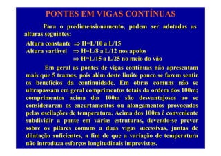 PONTES EM VIGAS CONTÍNUAS
P di i t d d t dPara o predimensionamento, podem ser adotadas as
alturas seguintes:
Alt ra constante  H L/10 a L/15Altura constante  H=L/10 a L/15
Altura variável  H=L/8 a L/12 nos apoios
 H=L/15 a L/25 no meio do vão H L/15 a L/25 no meio do vão
Em geral as pontes de vigas contínuas não apresentam
mais que 5 tramos, pois além deste limite pouco se fazem sentirq , p p
os benefícios da continuidade. Em obras comuns não se
ultrapassam em geral comprimentos totais da ordem dos 100m;
i i d 100 ã d jcomprimentos acima dos 100m são desvantajosos ao se
considerarem os encurtamentos ou alongamentos provocados
pelas oscilações de temperatura Acima dos 100m é convenientepelas oscilações de temperatura. Acima dos 100m é conveniente
subdividir a ponte em várias estruturas, devendo-se prever
sobre os pilares comuns a duas vigas sucessivas, juntas dep g , j
dilatação suficientes, a fim de que a variação de temperatura
não introduza esforços longitudinais imprevistos.
 