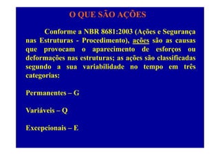 O QUE SÃO AÇÕES
Conforme a NBR 8681:2003 (Ações e Segurança
nas Estruturas - Procedimento), ações são as causasnas Estruturas Procedimento), ações são as causas
que provocam o aparecimento de esforços ou
deformações nas estruturas; as ações são classificadasdeformações nas estruturas; as ações são classificadas
segundo a sua variabilidade no tempo em três
categorias:categorias:
Permanentes – GPermanentes G
Variáveis – QVariáveis Q
Excepcionais – Ecepc o s
 