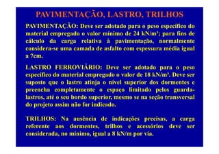 PAVIMENTAÇÃO, LASTRO, TRILHOS
PAVIMENTAÇÃO D d t d ífi dPAVIMENTAÇÃO: Deve ser adotado para o peso específico do
material empregado o valor mínimo de 24 kN/m³; para fins de
cálculo da carga relativa à pavimentação, normalmentecálculo da carga relativa à pavimentação, normalmente
considera-se uma camada de asfalto com espessura média igual
a 7cm.
LASTRO FERROVIÁRIO: Deve ser adotado para o peso
específico do material empregado o valor de 18 kN/m³. Deve serp p g
suposto que o lastro atinja o nível superior dos dormentes e
preencha completamente o espaço limitado pelos guarda-
lastros, até o seu bordo superior, mesmo se na seção transversal
do projeto assim não for indicado.
TRILHOS: Na ausência de indicações precisas, a carga
referente aos dormentes, trilhos e acessórios deve ser
considerada, no mínimo, igual a 8 kN/m por via.
 