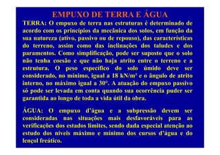EMPUXO DE TERRA E ÁGUA
TERRA: O empuxo de terra nas estruturas é determinado deTERRA: O empuxo de terra nas estruturas é determinado de
acordo com os princípios da mecânica dos solos, em função da
sua natureza (ativo, passivo ou de repouso), das características
do terreno, assim como das inclinações dos taludes e dos
paramentos. Como simplificação, pode ser suposto que o solo
não tenha coesão e que não haja atrito entre o terreno e anão tenha coesão e que não haja atrito entre o terreno e a
estrutura. O peso específico do solo úmido deve ser
considerado, no mínimo, igual a 18 kN/m³ e o ângulo de atritoconsiderado, no mínimo, igual a 18 kN/m e o ângulo de atrito
interno, no máximo igual a 30°. A atuação do empuxo passivo
só pode ser levada em conta quando sua ocorrência puder ser
garantida ao longo de toda a vida útil da obra.
ÁGUA: O empuxo d’água e a subpressão devem serp g p
consideradas nas situações mais desfavoráveis para as
verificações dos estados limites, sendo dada especial atenção ao
estudo dos níveis máximo e mínimo dos cursos d’água e do
lençol freático.
 