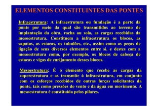ELEMENTOS CONSTITUINTES DAS PONTES
Infraestrutura: A infraestrutura ou fundação é a parte da
ponte por meio da qual são transmitidos ao terreno de
implantação da obra, rocha ou solo, as cargas recebidas da
mesoestrutura. Constituem a infraestrutura os blocos, as
t t t b lõ t i dsapatas, as estacas, os tubulões, etc., assim como as peças de
ligação de seus diversos elementos entre si, e destes com a
mesoestrutura como, por exemplo, os blocos de cabeça demesoestrutura como, por exemplo, os blocos de cabeça de
estacas e vigas de enrijamento desses blocos.
ÉMesoestrutura: É o elemento que recebe as cargas da
superestrutura e as transmite à infraestrutura, em conjunto
com os esforços recebidos de outras forças solicitantes dacom os esforços recebidos de outras forças solicitantes da
ponte, tais como pressões do vento e da água em movimento. A
mesoestrutura é constituída pelos pilares.p p
 