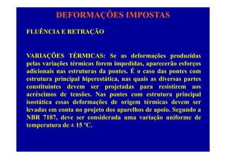 DEFORMAÇÕES IMPOSTAS
FLUÊNCIA E RETRAÇÃO
VARIAÇÕES TÉRMICAS: Se as deformações produzidas
l i õ é i f i did ã fpelas variações térmicas forem impedidas, aparecerão esforços
adicionais nas estruturas da pontes. É o caso das pontes com
estrutura principal hiperestática nas quais as diversas partesestrutura principal hiperestática, nas quais as diversas partes
constituintes devem ser projetadas para resistirem aos
acréscimos de tensões. Nas pontes com estrutura principalp p p
isostática essas deformações de origem térmicas devem ser
levadas em conta no projeto dos aparelhos de apoio. Segundo a
NBR 7187 d id d i ã if dNBR 7187, deve ser considerada uma variação uniforme de
temperatura de ± 15 ºC.
 