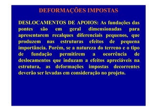 DEFORMAÇÕES IMPOSTAS
DESLOCAMENTOS DE APOIOS: As fundações das
pontes são em geral dimensionadas parapontes são em geral dimensionadas para
apresentarem recalques diferenciais pequenos, que
produzem nas estruturas efeitos de pequenaproduzem nas estruturas efeitos de pequena
importância. Porém, se a natureza do terreno e o tipo
de fundação permitirem a ocorrência dede fundação permitirem a ocorrência de
deslocamentos que induzam a efeitos apreciáveis na
estrutura, as deformações impostas decorrentesestrutura, as deformações impostas decorrentes
deverão ser levadas em consideração no projeto.
 