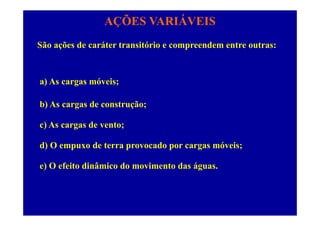 AÇÕES VARIÁVEIS
São ações de caráter transitório e compreendem entre outras:
a) As cargas móveis;
b) As cargas de construção;
c) As cargas de vento;
d) O empuxo de terra provocado por cargas móveis;
) O f it di â i d i t d áe) O efeito dinâmico do movimento das águas.
 