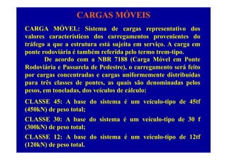 CARGAS MÓVEIS
ÓCARGA MÓVEL: Sistema de cargas representativo dos
valores característicos dos carregamentos provenientes do
tráfego a que a estrutura está sujeita em serviço A carga emtráfego a que a estrutura está sujeita em serviço. A carga em
ponte rodoviária é também referida pelo termo trem-tipo.
De acordo com a NBR 7188 (Carga Móvel em Ponte( g
Rodoviária e Passarela de Pedestre), o carregamento será feito
por cargas concentradas e cargas uniformemente distribuídas
para três classes de pontes, as quais são denominadas pelos
pesos, em toneladas, dos veículos de cálculo:
CLASSE 45: A base do sistema é um veículo-tipo de 45tf
(450kN) de peso total;
CLASSE 30: A base do sistema é um veículo-tipo de 30 f
(300kN) de peso total;
CLASSE 12: A base do sistema é um veículo-tipo de 12tf
(120kN) de peso total.
 