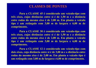 CLASSES DE PONTES
Para a CLASSE 45 é considerado um veículo-tipo com
três eixos, cujas distâncias entre si é de 1,50 m e a distância
entre rodas do mesmo eixo é de 2,00 m. Em planta o veículo
tipo é um retângulo com 3,00 m de largura e 6,00 m de
i tcomprimento.
Para a CLASSE 30 é considerado um veículo-tipo com
t ê i j di tâ i t i é d 1 50 di tâ itrês eixos, cujas distâncias entre si é de 1,50 m e a distância
entre rodas do mesmo eixo é de 2,00 m. Em planta o veículo
tipo é um retângulo com 3,00 m de largura e 6,00 m detipo é um retângulo com 3,00 m de largura e 6,00 m de
comprimento.
Para a CLASSE 12 é considerado um veículo-tipo comPara a CLASSE 12 é considerado um veículo tipo com
dois eixos, cuja distância entre si é de 3,00 m e a distância entre
rodas do mesmo eixo é de 2,00 m. Em planta o veículo tipo é
um retângulo com 3,00 m de largura e 6,00 m de comprimento.
 