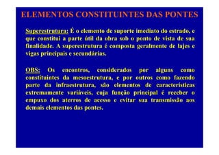 ELEMENTOS CONSTITUINTES DAS PONTES
Superestrutura: É o elemento de suporte imediato do estrado, e
que constitui a parte útil da obra sob o ponto de vista de sua
finalidade. A superestrutura é composta geralmente de lajes e
vigas principais e secundárias.
OBS: Os encontros, considerados por alguns como
constituintes da mesoestrutura e por outros como fazendoconstituintes da mesoestrutura, e por outros como fazendo
parte da infraestrutura, são elementos de características
extremamente variáveis, cuja função principal é receber o, j ç p p
empuxo dos aterros de acesso e evitar sua transmissão aos
demais elementos das pontes.
 