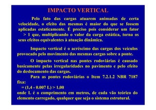 IMPACTO VERTICAL
P l f t d t i d d tPelo fato das cargas atuarem animadas de certa
velocidade, o efeito das mesmas é maior do que se fossem
aplicadas estaticamente. É preciso pois considerar um fatoraplicadas estaticamente. É preciso pois considerar um fator
> 1 que, multiplicando o valor da carga estática, torna os
seus efeitos equivalentes à atuação dinâmica.
Impacto vertical é o acréscimo das cargas dos veículos
provocado pelo movimento das mesmas cargas sobre a ponte.provocado pelo movimento das mesmas cargas sobre a ponte.
O impacto vertical nas pontes rodoviárias é causado
basicamente pelas irregularidades no pavimento e pelo efeitobasicamente pelas irregularidades no pavimento e pelo efeito
do deslocamento das cargas.
Para as pontes rodoviárias o Item 7.2.1.2 NBR 7187
fixa:
= (1,4 - 0.007 L) > 1,00
onde L é o comprimento em metros de cada vão teórico doonde L é o comprimento em metros, de cada vão teórico do
elemento carregado, qualquer que seja o sistema estrutural.
 