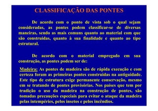 CLASSIFICAÇÃO DAS PONTES
De acordo com o ponto de vista sob o qual sejam
consideradas, as pontes podem classificar-se de diversas
maneiras, sendo as mais comuns quanto ao material com que
são construidas, quanto à sua finalidade e quanto ao tipo
t t lestrutural.
De acordo com o material empregado em suaDe acordo com o material empregado em sua
construção, as pontes podem ser de:
M d i A t d d i ã d á id ãMadeira: As pontes de madeira são de rápida execução e com
certeza foram as primeiras pontes construidas na antiguidade.
Este tipo de estrutura exige permanente conservação, mesmoEste tipo de estrutura exige permanente conservação, mesmo
em se tratando de pontes provisórias. Nos países que tem por
tradição o uso da madeira na construção de pontes, são
tomadas precauções especiais para evitar o ataque da madeira
pelas intempéries, pelos insetos e pelos incêndios.
 