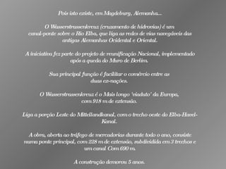 Pois isto existe, em Magdeburg, Alemanha...   O Wasserstrassenkreuz (cruzamento de hidrovias) é um  canal-ponte sobre o Rio Elba, que liga as redes de vias navegáveis das antigas Alemanhas Ocidental e Oriental. A iniciativa fez parte do projeto de reunificação Nacional, implementado após a queda do Muro de Berlim.  Sua principal função é facilitar o comércio entre as  duas ex-nações.  O Wasserstrassenkreuz é o Mais longo 'viaduto' da Europa,  com 918 m de extensão.  Liga a porção Leste do Mittellandkanal, com o trecho oeste do Elba-Havel-Kanal.  A obra, aberta ao tráfego de mercadorias durante todo o ano, consiste numa ponte principal, com 228 m de extensão, subdividida em 3 trechos e um canal Com 690 m. A construção demorou 5 anos.   